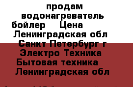 продам водонагреватель (бойлер) › Цена ­ 2 000 - Ленинградская обл., Санкт-Петербург г. Электро-Техника » Бытовая техника   . Ленинградская обл.